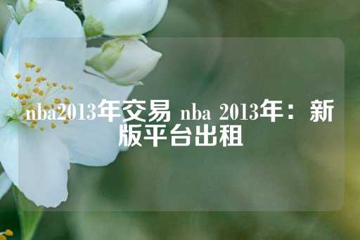 nba2013年交易 nba 2013年：新版平台出租-第1张图片-皇冠信用盘出租