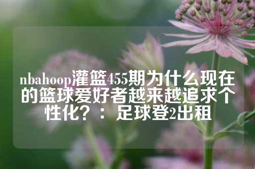 nbahoop灌篮455期为什么现在的篮球爱好者越来越追求个性化？：足球登2出租