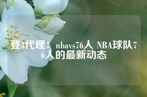 登3代理：nbavs76人 NBA球队76人的最新动态-第1张图片-皇冠信用盘出租