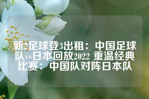 新2足球登3出租：中国足球队vs日本回放2022 重温经典比赛：中国队对阵日本队