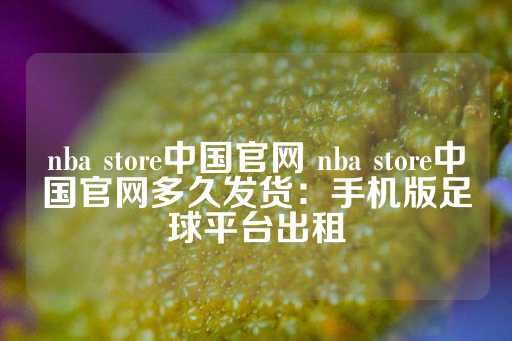 nba store中国官网 nba store中国官网多久发货：手机版足球平台出租-第1张图片-皇冠信用盘出租