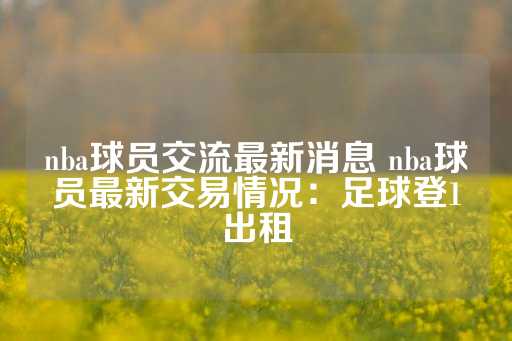 nba球员交流最新消息 nba球员最新交易情况：足球登1出租-第1张图片-皇冠信用盘出租