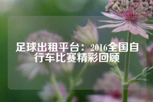 足球出租平台：2016全国自行车比赛精彩回顾-第1张图片-皇冠信用盘出租