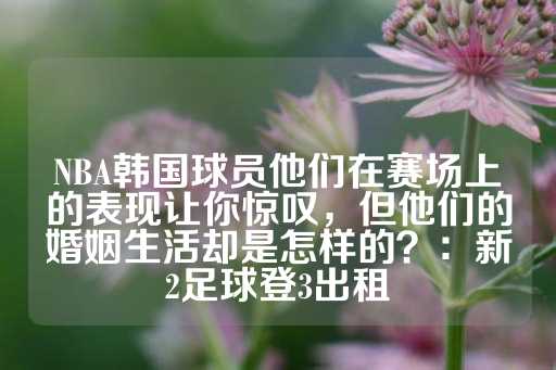 NBA韩国球员他们在赛场上的表现让你惊叹，但他们的婚姻生活却是怎样的？：新2足球登3出租-第1张图片-皇冠信用盘出租