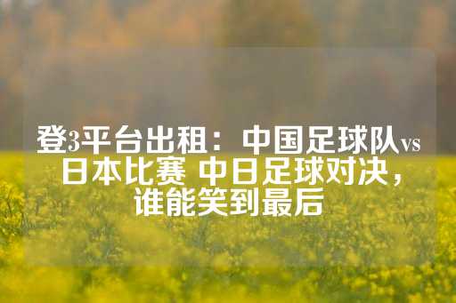 登3平台出租：中国足球队vs日本比赛 中日足球对决，谁能笑到最后-第1张图片-皇冠信用盘出租