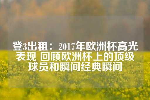 登3出租：2017年欧洲杯高光表现 回顾欧洲杯上的顶级球员和瞬间经典瞬间