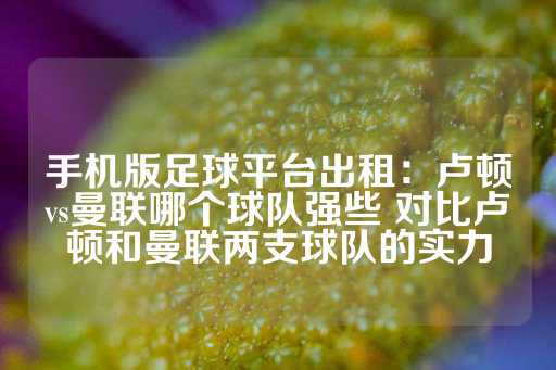 手机版足球平台出租：卢顿vs曼联哪个球队强些 对比卢顿和曼联两支球队的实力-第1张图片-皇冠信用盘出租