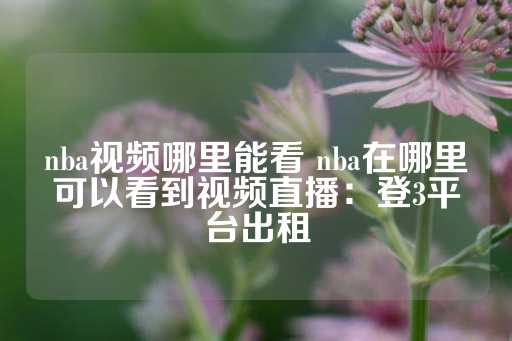 nba视频哪里能看 nba在哪里可以看到视频直播：登3平台出租