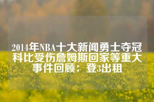 2014年NBA十大新闻勇士夺冠科比受伤詹姆斯回家等重大事件回顾：登3出租