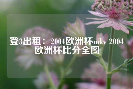 登3出租：2004欧洲杯mkv 2004欧洲杯比分全图-第1张图片-皇冠信用盘出租