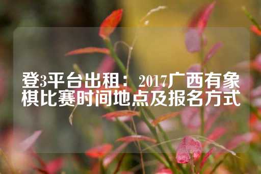 登3平台出租：2017广西有象棋比赛时间地点及报名方式-第1张图片-皇冠信用盘出租