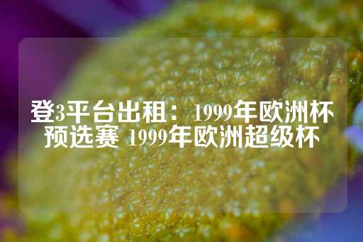 登3平台出租：1999年欧洲杯预选赛 1999年欧洲超级杯-第1张图片-皇冠信用盘出租