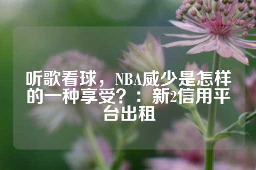 听歌看球，NBA威少是怎样的一种享受？：新2信用平台出租-第1张图片-皇冠信用盘出租