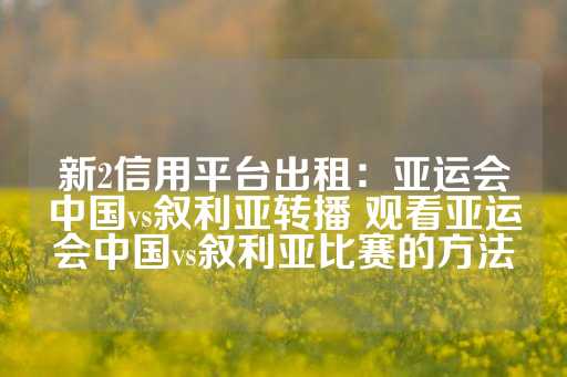 新2信用平台出租：亚运会中国vs叙利亚转播 观看亚运会中国vs叙利亚比赛的方法