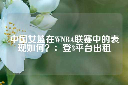 中国女篮在WNBA联赛中的表现如何？：登3平台出租-第1张图片-皇冠信用盘出租