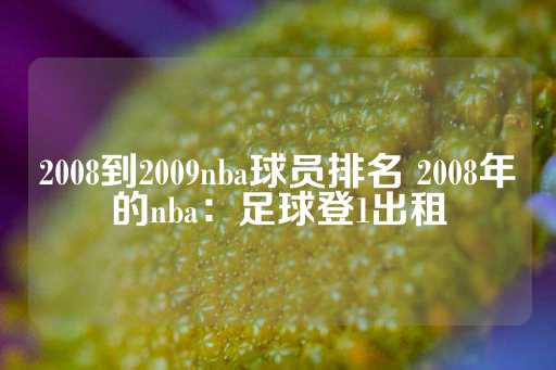 2008到2009nba球员排名 2008年的nba：足球登1出租-第1张图片-皇冠信用盘出租