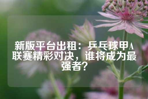 新版平台出租：乒乓球甲A联赛精彩对决，谁将成为最强者？