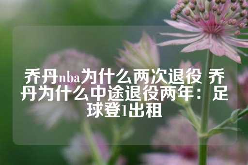 乔丹nba为什么两次退役 乔丹为什么中途退役两年：足球登1出租