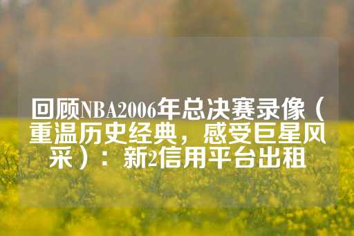 回顾NBA2006年总决赛录像（重温历史经典，感受巨星风采）：新2信用平台出租