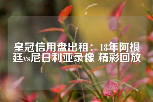 皇冠信用盘出租：18年阿根廷vs尼日利亚录像 精彩回放-第1张图片-皇冠信用盘出租