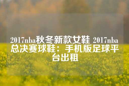 2017nba秋冬新款女鞋 2017nba总决赛球鞋：手机版足球平台出租-第1张图片-皇冠信用盘出租