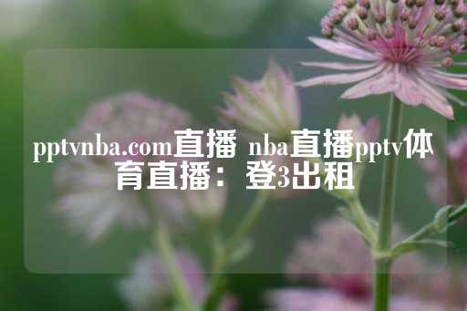 pptvnba.com直播 nba直播pptv体育直播：登3出租