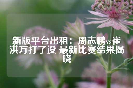 新版平台出租：周志鹏vs崔洪万打了没 最新比赛结果揭晓-第1张图片-皇冠信用盘出租