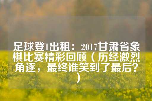 足球登1出租：2017甘肃省象棋比赛精彩回顾（历经激烈角逐，最终谁笑到了最后？）