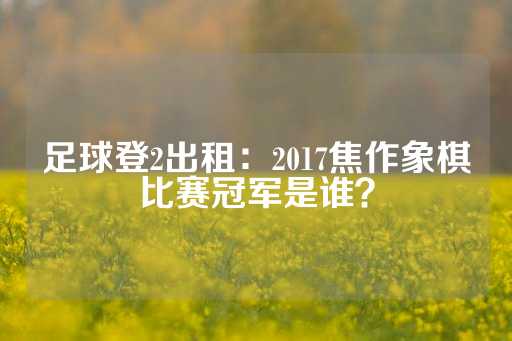 足球登2出租：2017焦作象棋比赛冠军是谁？