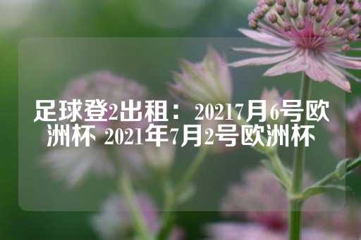 足球登2出租：20217月6号欧洲杯 2021年7月2号欧洲杯-第1张图片-皇冠信用盘出租