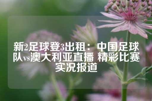 新2足球登3出租：中国足球队vs澳大利亚直播 精彩比赛实况报道-第1张图片-皇冠信用盘出租