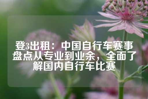 登3出租：中国自行车赛事盘点从专业到业余，全面了解国内自行车比赛-第1张图片-皇冠信用盘出租