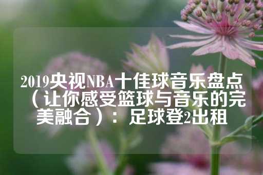 2019央视NBA十佳球音乐盘点（让你感受篮球与音乐的完美融合）：足球登2出租-第1张图片-皇冠信用盘出租