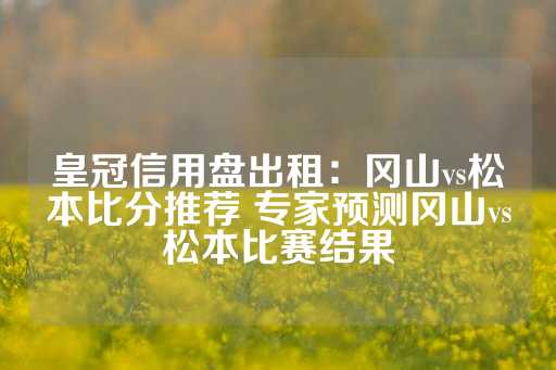 皇冠信用盘出租：冈山vs松本比分推荐 专家预测冈山vs松本比赛结果-第1张图片-皇冠信用盘出租