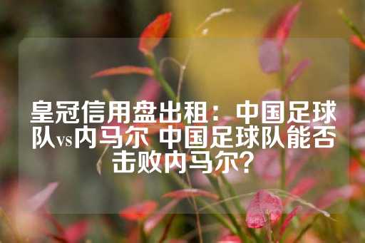 皇冠信用盘出租：中国足球队vs内马尔 中国足球队能否击败内马尔？-第1张图片-皇冠信用盘出租