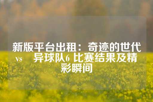 新版平台出租：奇迹的世代vs恑异球队6 比赛结果及精彩瞬间