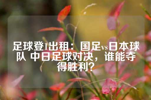 足球登1出租：国足vs日本球队 中日足球对决，谁能夺得胜利？