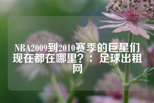 NBA2009到2010赛季的巨星们现在都在哪里？：足球出租网