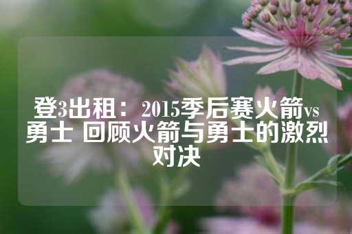 登3出租：2015季后赛火箭vs勇士 回顾火箭与勇士的激烈对决-第1张图片-皇冠信用盘出租