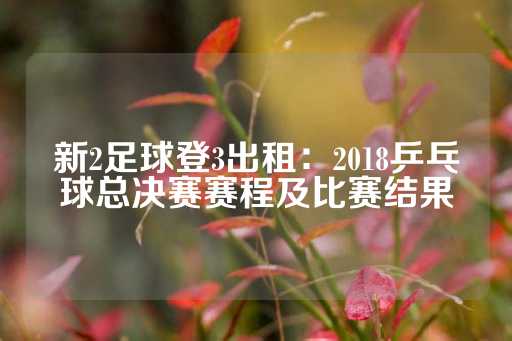 新2足球登3出租：2018乒乓球总决赛赛程及比赛结果-第1张图片-皇冠信用盘出租