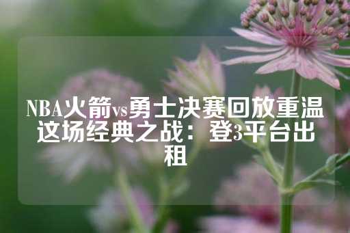 NBA火箭vs勇士决赛回放重温这场经典之战：登3平台出租-第1张图片-皇冠信用盘出租