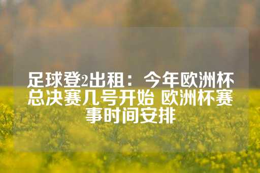 足球登2出租：今年欧洲杯总决赛几号开始 欧洲杯赛事时间安排-第1张图片-皇冠信用盘出租