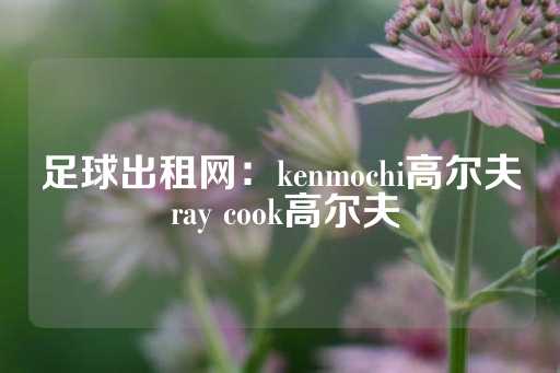 足球出租网：kenmochi高尔夫 ray cook高尔夫-第1张图片-皇冠信用盘出租