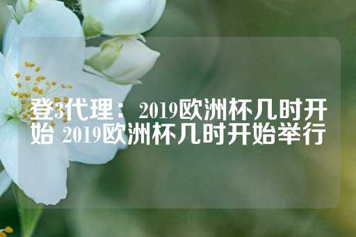 登3代理：2019欧洲杯几时开始 2019欧洲杯几时开始举行-第1张图片-皇冠信用盘出租