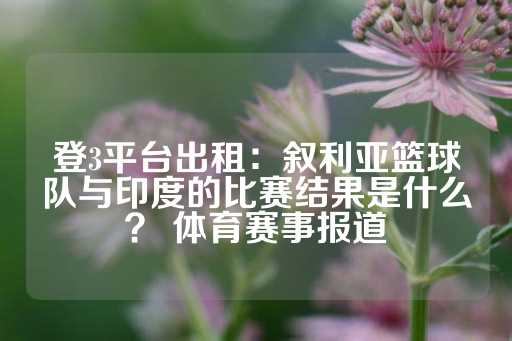 登3平台出租：叙利亚篮球队与印度的比赛结果是什么？ 体育赛事报道