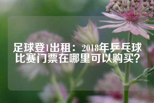 足球登1出租：2018年乒乓球比赛门票在哪里可以购买？-第1张图片-皇冠信用盘出租