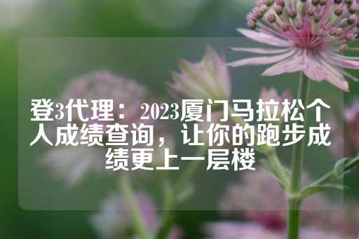 登3代理：2023厦门马拉松个人成绩查询，让你的跑步成绩更上一层楼