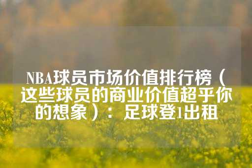 NBA球员市场价值排行榜（这些球员的商业价值超乎你的想象）：足球登1出租-第1张图片-皇冠信用盘出租