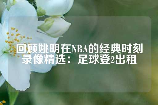 回顾姚明在NBA的经典时刻录像精选：足球登2出租-第1张图片-皇冠信用盘出租