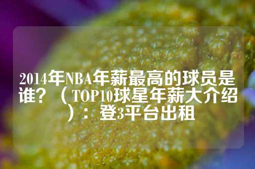 2014年NBA年薪最高的球员是谁？（TOP10球星年薪大介绍）：登3平台出租